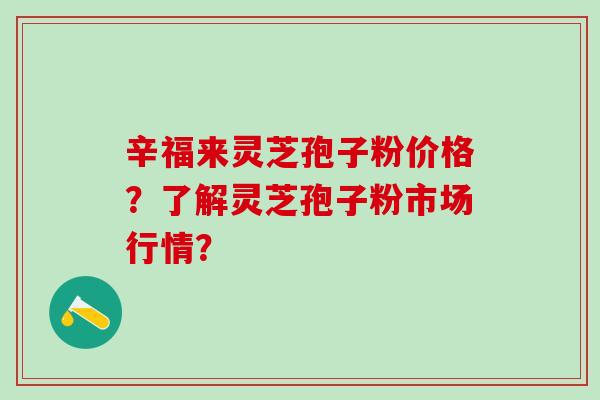 辛福来灵芝孢子粉价格？了解灵芝孢子粉市场行情？