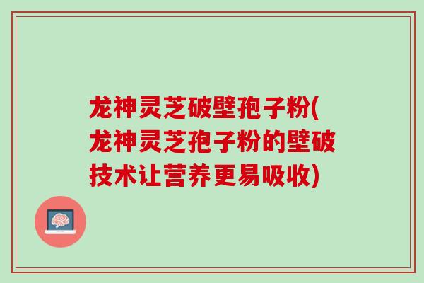 龙神灵芝破壁孢子粉(龙神灵芝孢子粉的壁破技术让营养更易吸收)