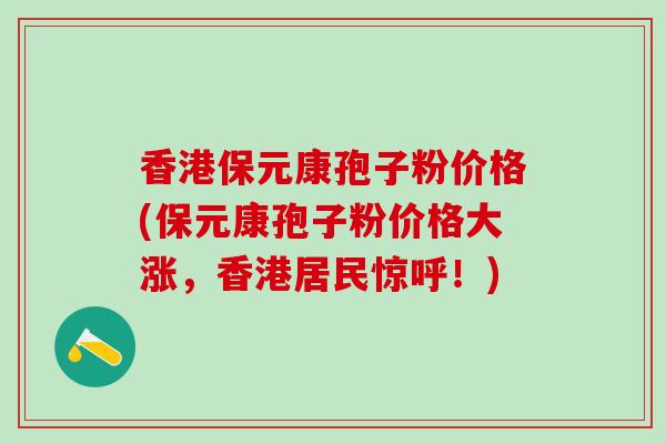 香港保元康孢子粉价格(保元康孢子粉价格大涨，香港居民惊呼！)