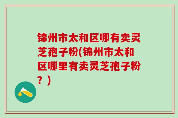锦州市太和区哪有卖灵芝孢子粉(锦州市太和区哪里有卖灵芝孢子粉？)