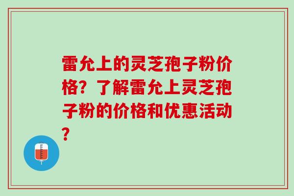 雷允上的灵芝孢子粉价格?了解雷允上灵芝孢子粉的价格和优惠活动? 雷允上的灵芝孢子粉价格?了解雷允上灵芝孢子粉的价格和优惠活动?