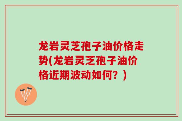 龙岩灵芝孢子油价格走势(龙岩灵芝孢子油价格近期波动如何？)