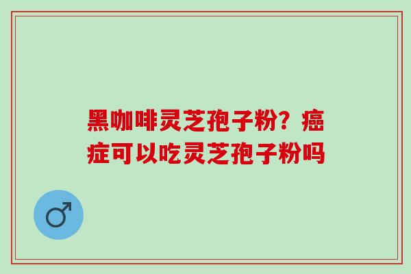 黑咖啡灵芝孢子粉？癌症可以吃灵芝孢子粉吗