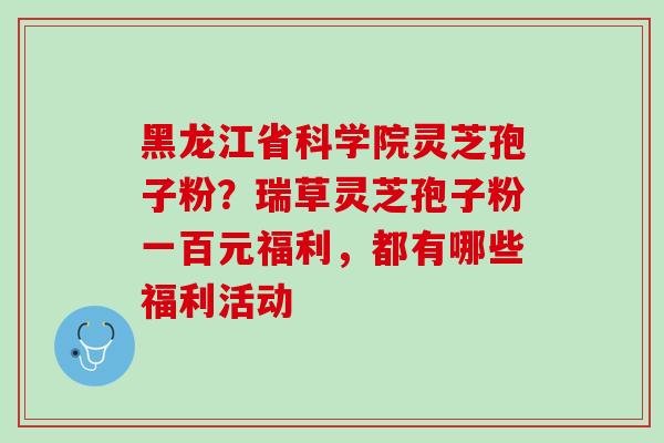 黑龙江省科学院灵芝孢子粉？瑞草灵芝孢子粉一百元福利，都有哪些福利活动