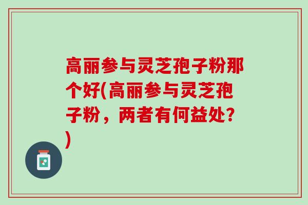 高丽参与灵芝孢子粉那个好(高丽参与灵芝孢子粉，两者有何益处？)