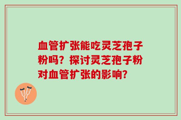 扩张能吃灵芝孢子粉吗？探讨灵芝孢子粉对扩张的影响？