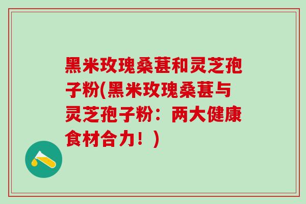 黑米玫瑰桑葚和灵芝孢子粉(黑米玫瑰桑葚与灵芝孢子粉:两大健康食材合力!) 黑米玫瑰桑葚和灵芝孢子粉(黑米玫瑰桑葚与灵芝孢子粉:两大健康食材合力!)