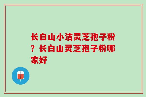 长白山小洁灵芝孢子粉？长白山灵芝孢子粉哪家好