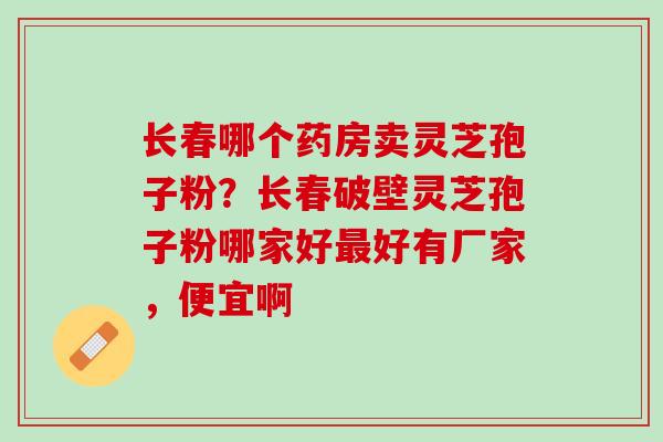 长春哪个药房卖灵芝孢子粉？长春破壁灵芝孢子粉哪家好最好有厂家，便宜啊
