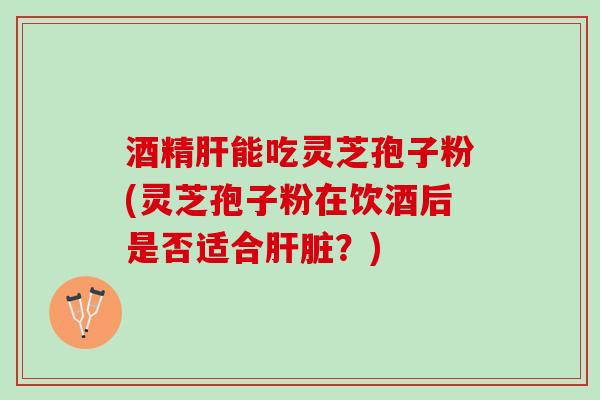 酒精肝能吃灵芝孢子粉(灵芝孢子粉在饮酒后是否适合肝脏？)