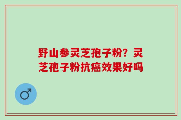 野山参灵芝孢子粉？灵芝孢子粉抗癌效果好吗