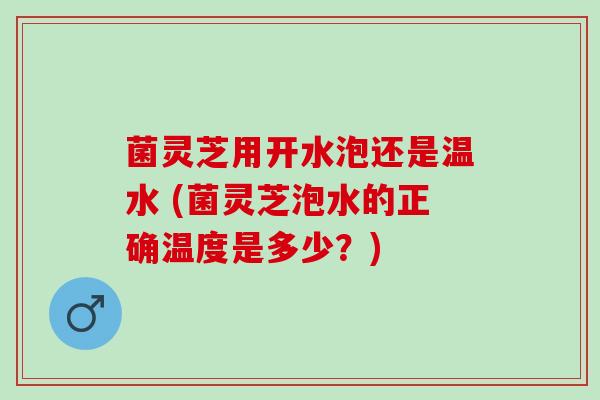 菌灵芝用开水泡还是温水 (菌灵芝泡水的正确温度是多少？)