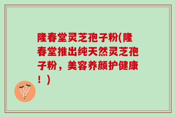 隆春堂灵芝孢子粉(隆春堂推出纯天然灵芝孢子粉，美容养颜护健康！)