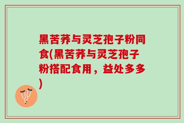 黑苦荞与灵芝孢子粉同食(黑苦荞与灵芝孢子粉搭配食用，益处多多)