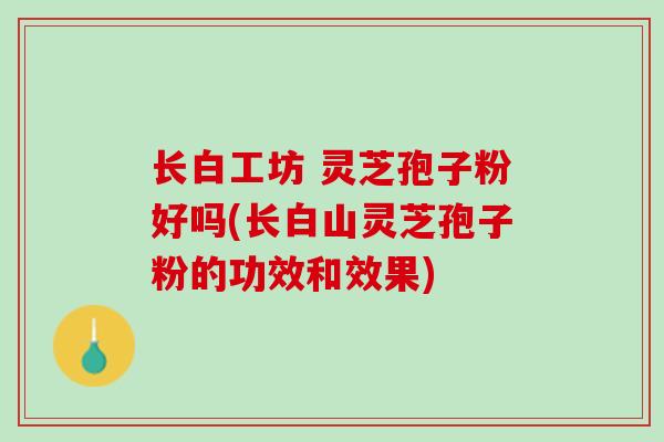 长白工坊 灵芝孢子粉好吗(长白山灵芝孢子粉的功效和效果)