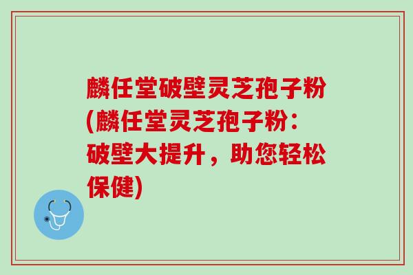 麟任堂破壁灵芝孢子粉(麟任堂灵芝孢子粉：破壁大提升，助您轻松保健)