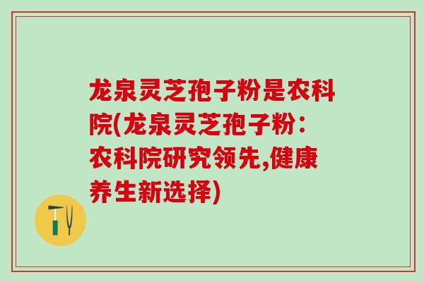 龙泉灵芝孢子粉是农科院(龙泉灵芝孢子粉:农科院研究领先,健康养生新选择) 龙泉灵芝孢子粉是农科院(龙泉灵芝孢子粉:农科院研究领先,健康养生新选择)