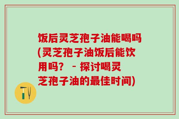 饭后灵芝孢子油能喝吗(灵芝孢子油饭后能饮用吗? - 探讨喝灵芝孢子油的佳时间) 饭后灵芝孢子油能喝吗(灵芝孢子油饭后能饮用吗? - 探讨喝灵芝孢子油的佳时间)
