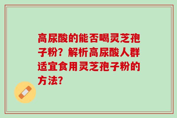 高尿酸的能否喝灵芝孢子粉?解析高尿酸人群适宜食用灵芝孢子粉的方法? 高尿酸的能否喝灵芝孢子粉?解析高尿酸人群适宜食用灵芝孢子粉的方法?