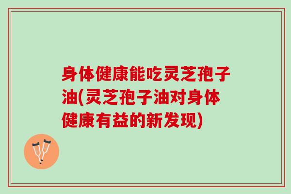 身体健康能吃灵芝孢子油(灵芝孢子油对身体健康有益的新发现)