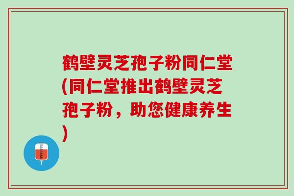 鹤壁灵芝孢子粉同仁堂(同仁堂推出鹤壁灵芝孢子粉，助您健康养生)