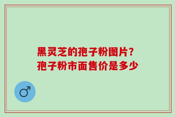 黑灵芝的孢子粉图片？孢子粉市面售价是多少