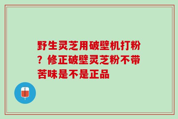野生灵芝用破壁机打粉？修正破壁灵芝粉不带苦味是不是正品