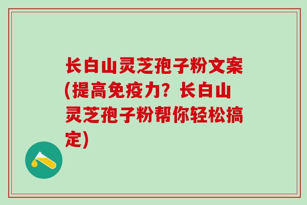 长白山灵芝孢子粉文案(提高免疫力？长白山灵芝孢子粉帮你轻松搞定)