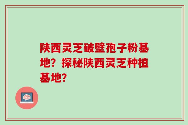 陕西灵芝破壁孢子粉基地？探秘陕西灵芝种植基地？