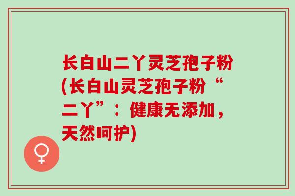 长白山二丫灵芝孢子粉(长白山灵芝孢子粉“二丫”：健康无添加，天然呵护)