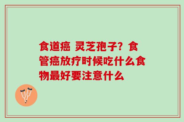 食道 灵芝孢子?食管时候吃什么食物好要注意什么 食道 灵芝孢子?食管时候吃什么食物好要注意什么
