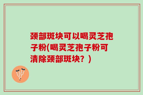 颈部斑块可以喝灵芝孢子粉(喝灵芝孢子粉可清除颈部斑块？)