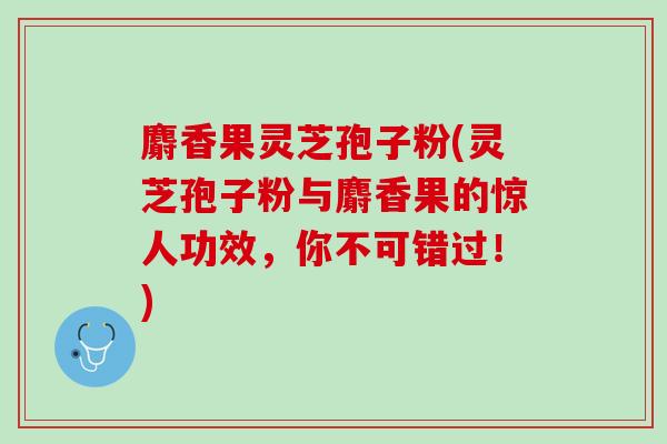 麝香果灵芝孢子粉(灵芝孢子粉与麝香果的惊人功效,你不可错过!) 麝香果灵芝孢子粉(灵芝孢子粉与麝香果的惊人功效,你不可错过!)