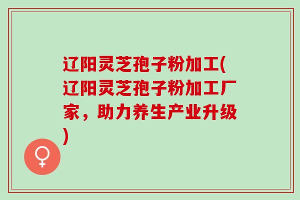 辽阳灵芝孢子粉加工(辽阳灵芝孢子粉加工厂家，助力养生产业升级)