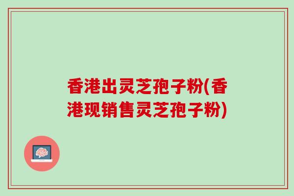 香港出灵芝孢子粉(香港现销售灵芝孢子粉)