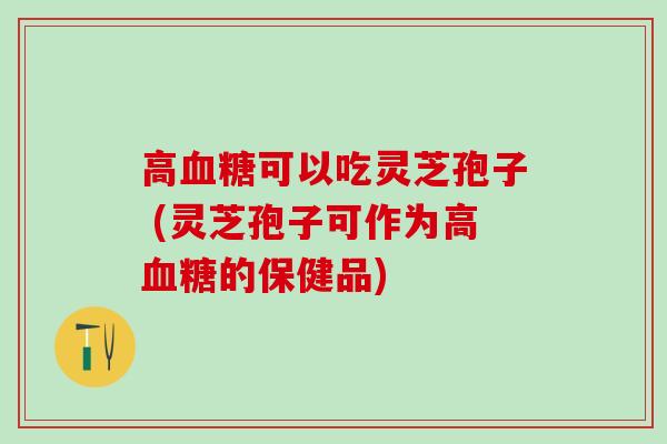 高血糖可以吃灵芝孢子 (灵芝孢子可作为高血糖的保健品)
