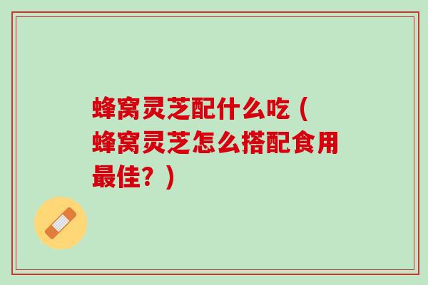 蜂窝灵芝配什么吃 (蜂窝灵芝怎么搭配食用佳？)