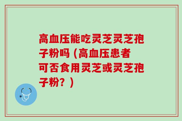 高血压能吃灵芝灵芝孢子粉吗 (高血压患者可否食用灵芝或灵芝孢子粉？)
