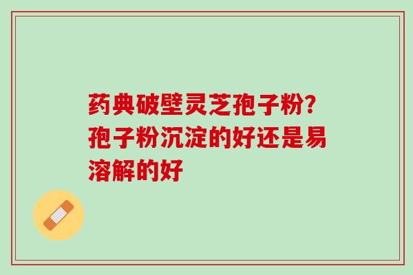 药典破壁灵芝孢子粉？孢子粉沉淀的好还是易溶解的好