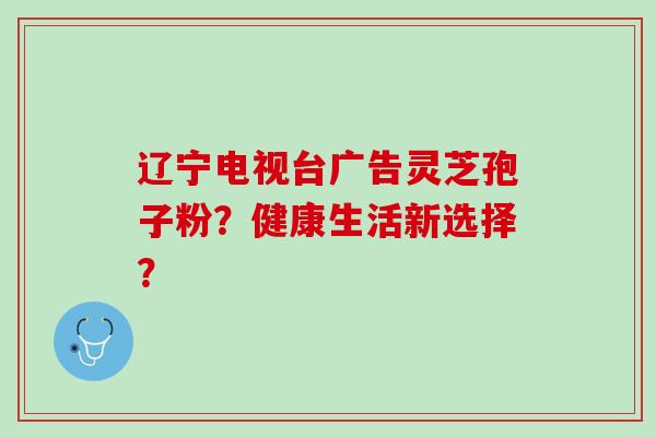 辽宁电视台广告灵芝孢子粉？健康生活新选择？