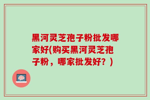 黑河灵芝孢子粉批发哪家好(购买黑河灵芝孢子粉，哪家批发好？)