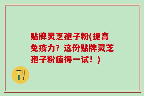 贴牌灵芝孢子粉(提高免疫力？这份贴牌灵芝孢子粉值得一试！)