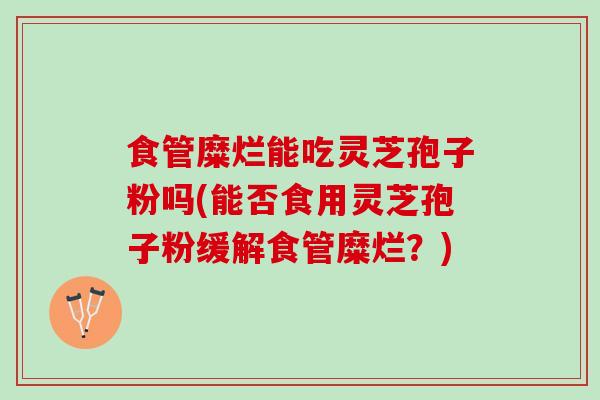 食管糜烂能吃灵芝孢子粉吗(能否食用灵芝孢子粉缓解食管糜烂？)