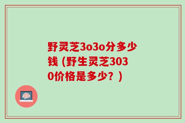 野灵芝3o3o分多少钱 (野生灵芝3030价格是多少？)
