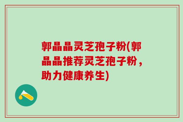 郭晶晶灵芝孢子粉(郭晶晶推荐灵芝孢子粉，助力健康养生)