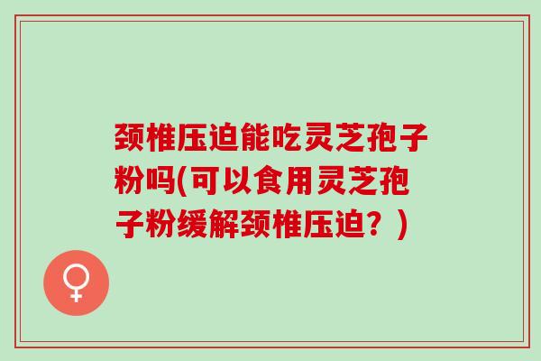 颈椎压迫能吃灵芝孢子粉吗(可以食用灵芝孢子粉缓解颈椎压迫？)