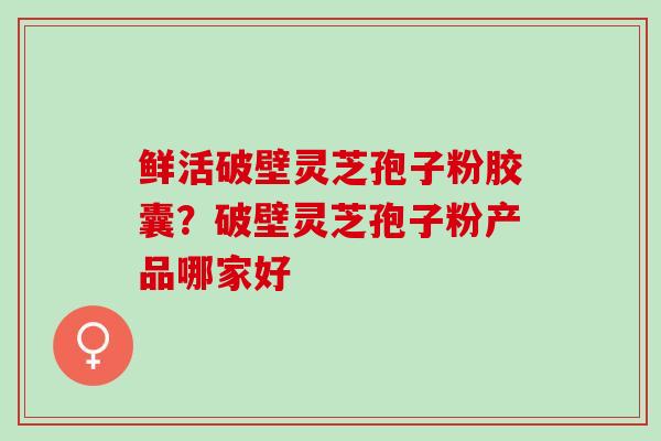 鲜活破壁灵芝孢子粉胶囊？破壁灵芝孢子粉产品哪家好