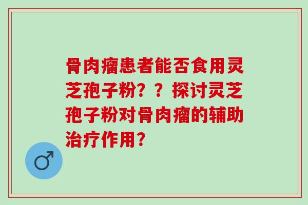 骨肉瘤患者能否食用灵芝孢子粉??探讨灵芝孢子粉对骨肉瘤的辅助作用? 骨肉瘤患者能否食用灵芝孢子粉??探讨灵芝孢子粉对骨肉瘤的辅助作用?