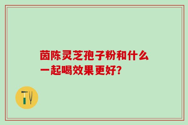 茵陈灵芝孢子粉和什么一起喝效果更好? 茵陈灵芝孢子粉和什么一起喝效果更好?