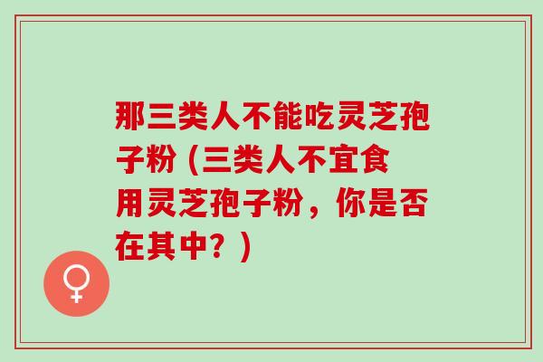 那三类人不能吃灵芝孢子粉 (三类人不宜食用灵芝孢子粉，你是否在其中？)
